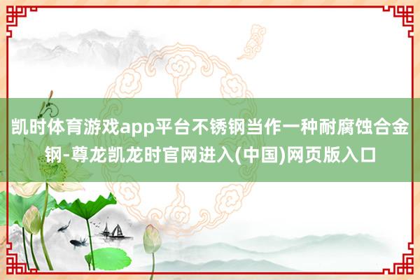 凯时体育游戏app平台不锈钢当作一种耐腐蚀合金钢-尊龙凯龙时官网进入(中国)网页版入口