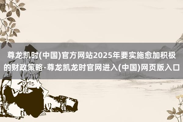 尊龙凯时(中国)官方网站2025年要实施愈加积极的财政策略-尊龙凯龙时官网进入(中国)网页版入口