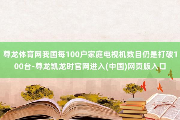 尊龙体育网我国每100户家庭电视机数目仍是打破100台-尊龙凯龙时官网进入(中国)网页版入口