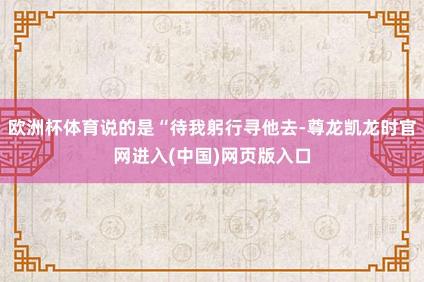 欧洲杯体育说的是“待我躬行寻他去-尊龙凯龙时官网进入(中国)网页版入口