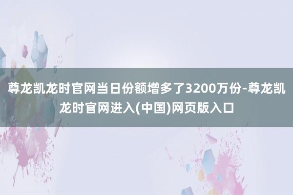 尊龙凯龙时官网当日份额增多了3200万份-尊龙凯龙时官网进入(中国)网页版入口