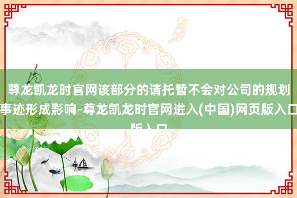 尊龙凯龙时官网该部分的请托暂不会对公司的规划事迹形成影响-尊龙凯龙时官网进入(中国)网页版入口