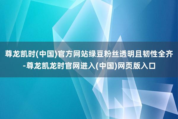 尊龙凯时(中国)官方网站绿豆粉丝透明且韧性全齐-尊龙凯龙时官网进入(中国)网页版入口