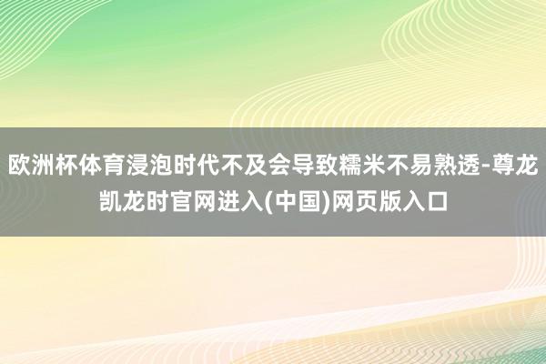 欧洲杯体育浸泡时代不及会导致糯米不易熟透-尊龙凯龙时官网进入(中国)网页版入口