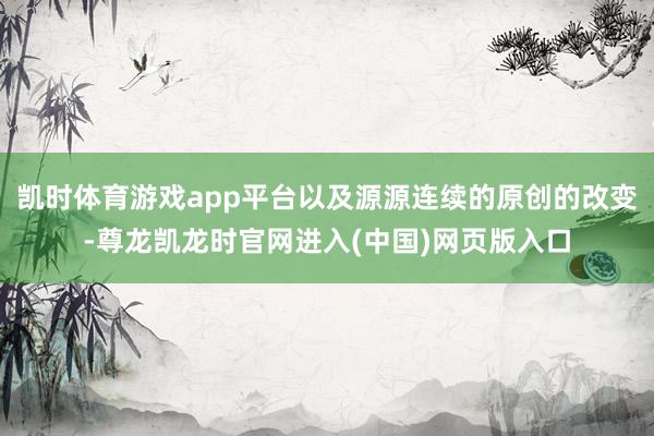 凯时体育游戏app平台以及源源连续的原创的改变-尊龙凯龙时官网进入(中国)网页版入口