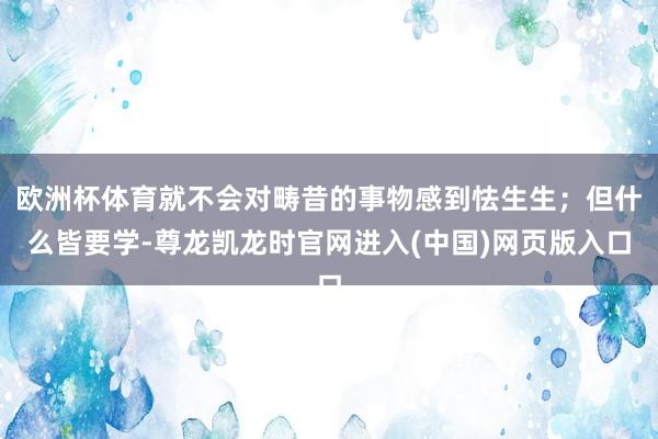 欧洲杯体育就不会对畴昔的事物感到怯生生；但什么皆要学-尊龙凯龙时官网进入(中国)网页版入口