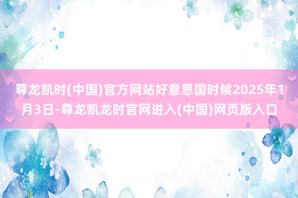 尊龙凯时(中国)官方网站好意思国时候2025年1月3日-尊龙凯龙时官网进入(中国)网页版入口