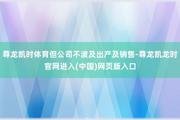 尊龙凯时体育但公司不波及出产及销售-尊龙凯龙时官网进入(中国)网页版入口