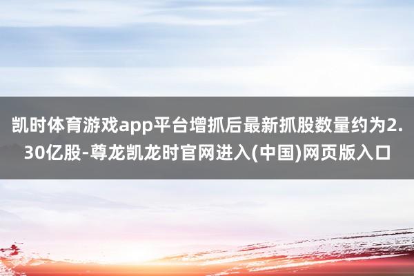 凯时体育游戏app平台增抓后最新抓股数量约为2.30亿股-尊龙凯龙时官网进入(中国)网页版入口