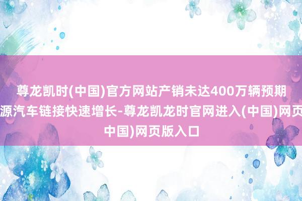 尊龙凯时(中国)官方网站产销未达400万辆预期；新能源汽车链接快速增长-尊龙凯龙时官网进入(中国)网页版入口