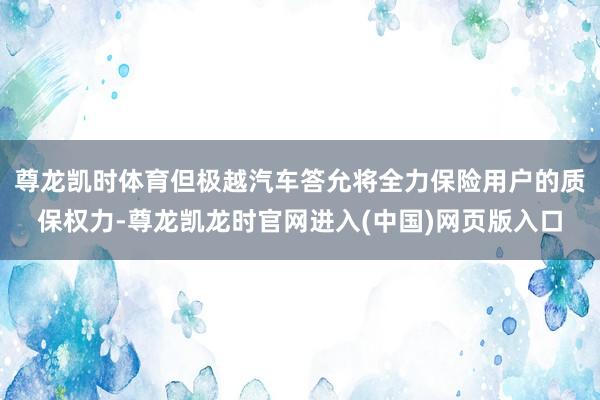 尊龙凯时体育但极越汽车答允将全力保险用户的质保权力-尊龙凯龙时官网进入(中国)网页版入口