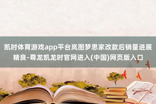 凯时体育游戏app平台岚图梦思家改款后销量进展精良-尊龙凯龙时官网进入(中国)网页版入口