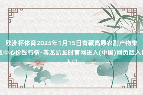 欧洲杯体育2025年1月15日青藏高原农副产物集散中心价钱行情-尊龙凯龙时官网进入(中国)网页版入口