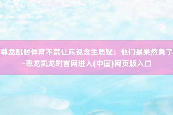 尊龙凯时体育不禁让东说念主质疑：他们是果然急了-尊龙凯龙时官网进入(中国)网页版入口