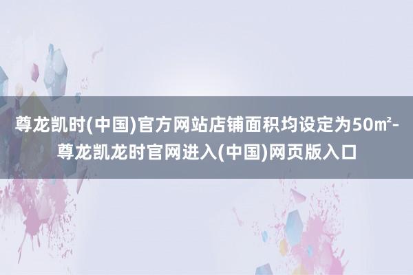 尊龙凯时(中国)官方网站店铺面积均设定为50㎡-尊龙凯龙时官网进入(中国)网页版入口