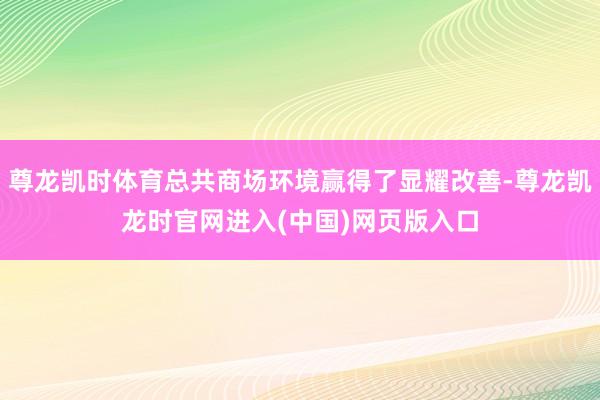 尊龙凯时体育总共商场环境赢得了显耀改善-尊龙凯龙时官网进入(中国)网页版入口