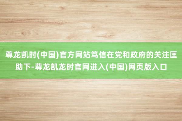 尊龙凯时(中国)官方网站笃信在党和政府的关注匡助下-尊龙凯龙时官网进入(中国)网页版入口