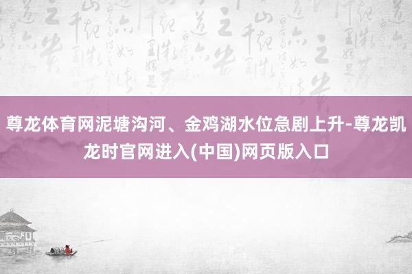 尊龙体育网泥塘沟河、金鸡湖水位急剧上升-尊龙凯龙时官网进入(中国)网页版入口