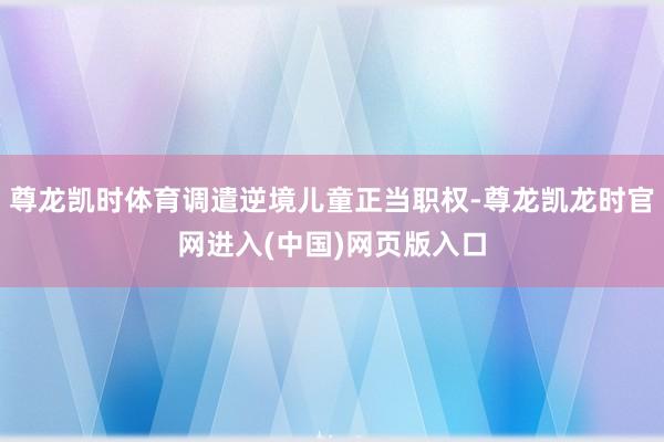 尊龙凯时体育调遣逆境儿童正当职权-尊龙凯龙时官网进入(中国)网页版入口