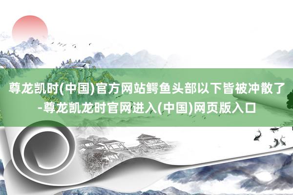 尊龙凯时(中国)官方网站鳄鱼头部以下皆被冲散了-尊龙凯龙时官网进入(中国)网页版入口