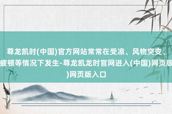 尊龙凯时(中国)官方网站常常在受凉、风物突变、过度疲顿等情况下发生-尊龙凯龙时官网进入(中国)网页版入口