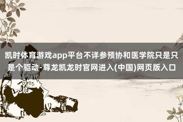 凯时体育游戏app平台不详参预协和医学院只是只是个驱动-尊龙凯龙时官网进入(中国)网页版入口