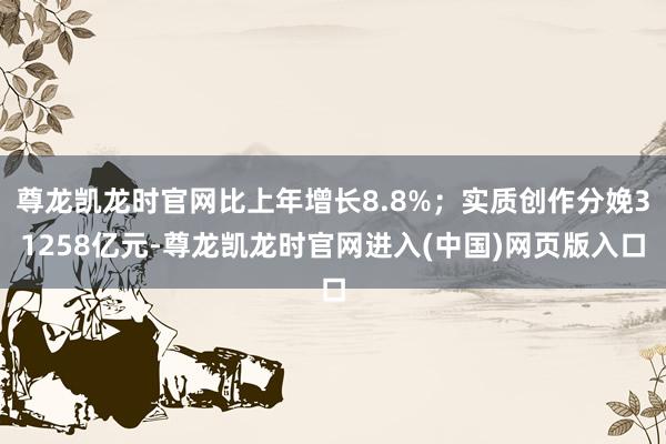 尊龙凯龙时官网比上年增长8.8%；实质创作分娩31258亿元-尊龙凯龙时官网进入(中国)网页版入口