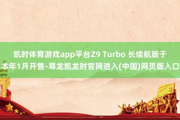 凯时体育游戏app平台Z9 Turbo 长续航版于本年1月开售-尊龙凯龙时官网进入(中国)网页版入口