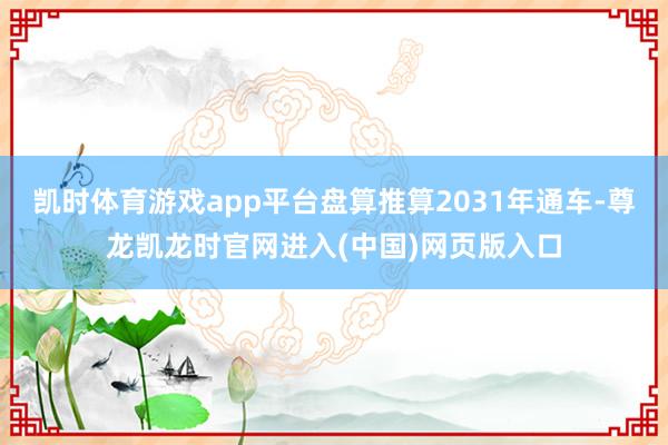 凯时体育游戏app平台盘算推算2031年通车-尊龙凯龙时官网进入(中国)网页版入口