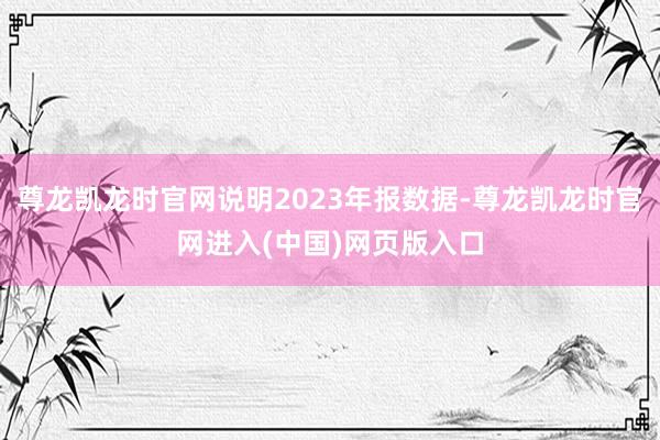 尊龙凯龙时官网说明2023年报数据-尊龙凯龙时官网进入(中国)网页版入口