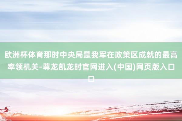 欧洲杯体育那时中央局是我军在政策区成就的最高率领机关-尊龙凯龙时官网进入(中国)网页版入口