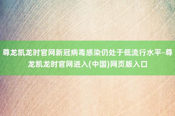 尊龙凯龙时官网新冠病毒感染仍处于低流行水平-尊龙凯龙时官网进入(中国)网页版入口