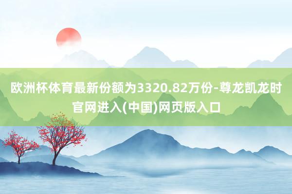 欧洲杯体育最新份额为3320.82万份-尊龙凯龙时官网进入(中国)网页版入口