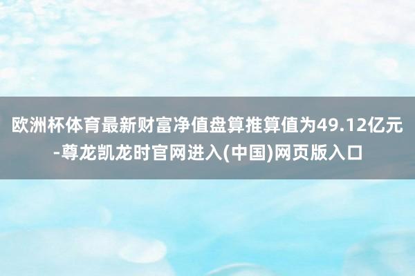 欧洲杯体育最新财富净值盘算推算值为49.12亿元-尊龙凯龙时官网进入(中国)网页版入口