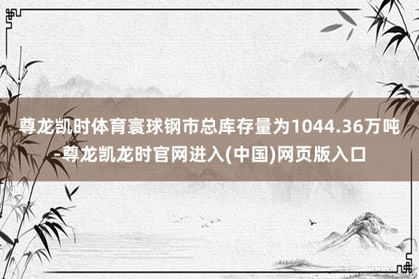 尊龙凯时体育寰球钢市总库存量为1044.36万吨-尊龙凯龙时官网进入(中国)网页版入口