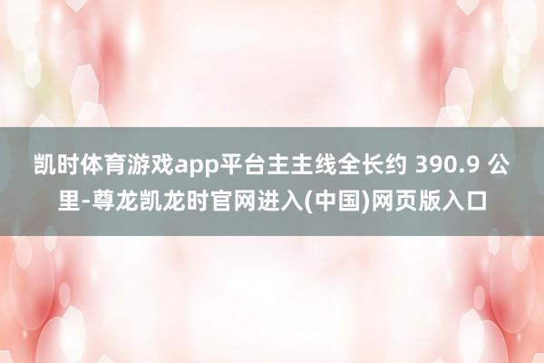 凯时体育游戏app平台主主线全长约 390.9 公里-尊龙凯龙时官网进入(中国)网页版入口