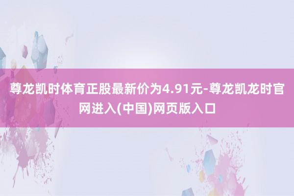 尊龙凯时体育正股最新价为4.91元-尊龙凯龙时官网进入(中国)网页版入口