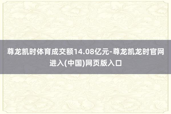 尊龙凯时体育成交额14.08亿元-尊龙凯龙时官网进入(中国)网页版入口